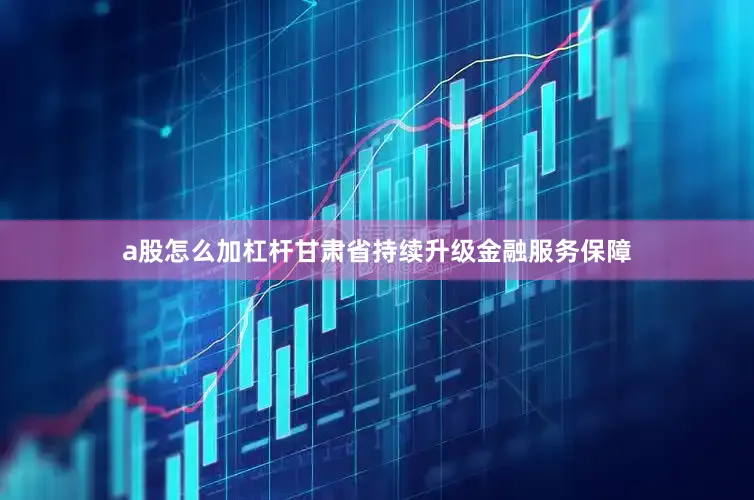 a股怎么加杠杆甘肃省持续升级金融服务保障