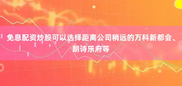 免息配资炒股可以选择距离公司稍远的万科新都会、朗诗乐府等