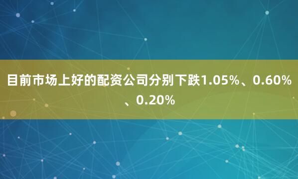 目前市场上好的配资公司分别下跌1.05%、0.60%、0.20%