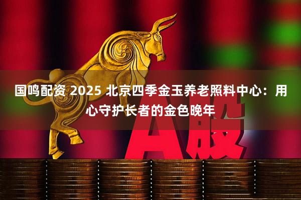 国鸣配资 2025 北京四季金玉养老照料中心：用心守护长者的金色晚年
