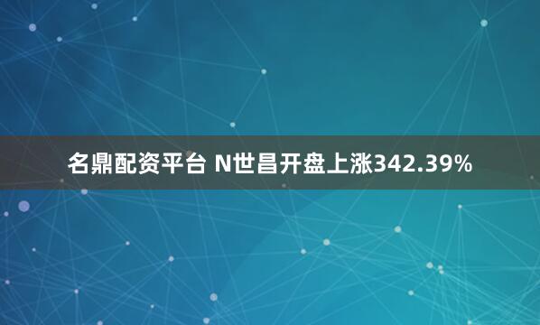 名鼎配资平台 N世昌开盘上涨342.39%