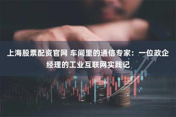 上海股票配资官网 车间里的通信专家：一位政企经理的工业互联网实践记