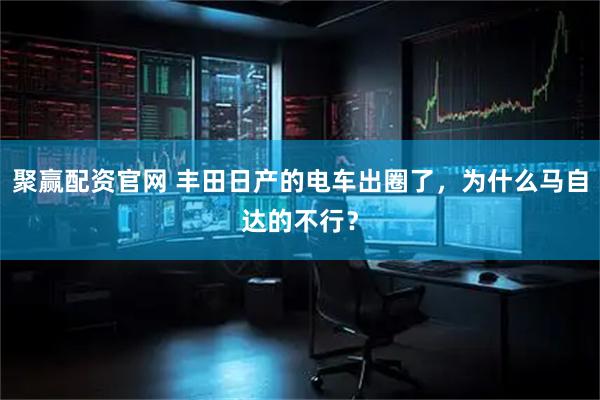 聚赢配资官网 丰田日产的电车出圈了,为什么马自达的不行?