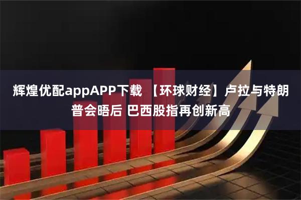 辉煌优配appAPP下载 【环球财经】卢拉与特朗普会晤后 巴西股指再创新高