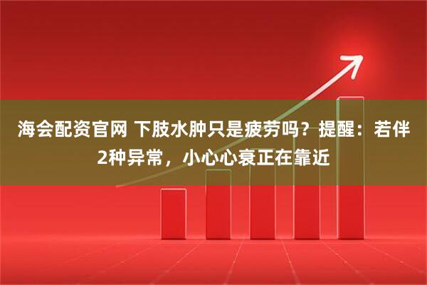 海会配资官网 下肢水肿只是疲劳吗?提醒:若伴2种异常,小心心衰正在靠近