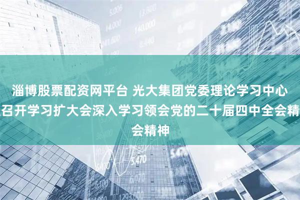 淄博股票配资网平台 光大集团党委理论学习中心组召开学习扩大会深入学习领会党的二十届四中全会精神