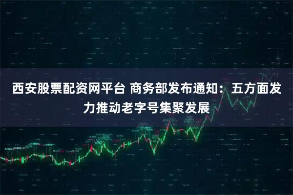 西安股票配资网平台 商务部发布通知：五方面发力推动老字号集聚发展