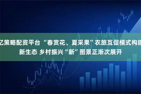 亿策略配资平台 “春赏花、夏采果”农旅互促模式构建新生态 乡村振兴“新”图景正渐次展开