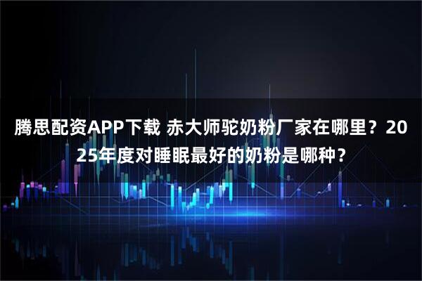 腾思配资APP下载 赤大师驼奶粉厂家在哪里?2025年度对睡眠最好的奶粉是哪种?