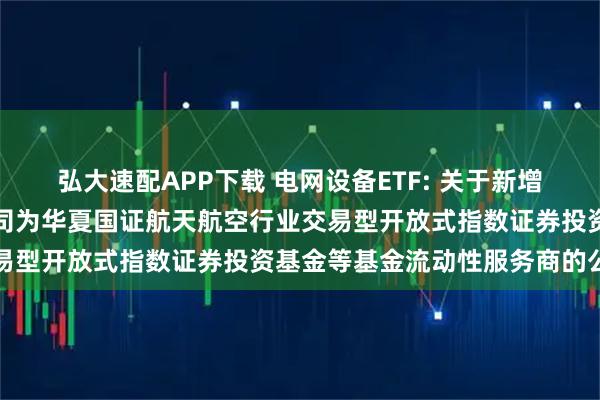 弘大速配APP下载 电网设备ETF: 关于新增中国银河证券股份有限公司为华夏国证航天航空行业交易型开放式指数证券投资基金等基金流动性服务商的公告
