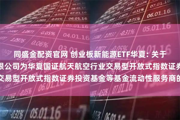 同盛金配资官网 创业板新能源ETF华夏: 关于新增中国银河证券股份有限公司为华夏国证航天航空行业交易型开放式指数证券投资基金等基金流动性服务商的公告