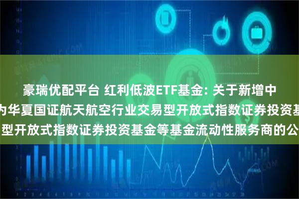 豪瑞优配平台 红利低波ETF基金: 关于新增中国银河证券股份有限公司为华夏国证航天航空行业交易型开放式指数证券投资基金等基金流动性服务商的公告