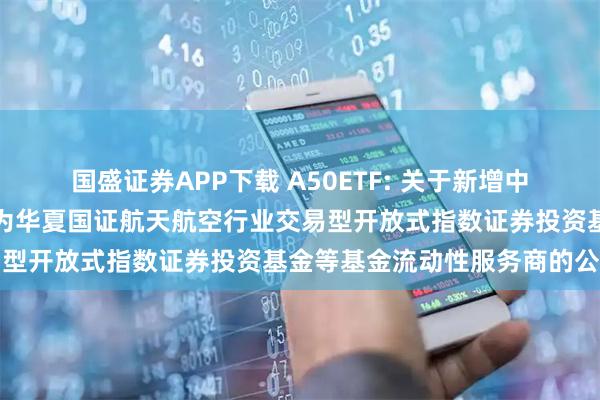 国盛证券APP下载 A50ETF: 关于新增中国银河证券股份有限公司为华夏国证航天航空行业交易型开放式指数证券投资基金等基金流动性服务商的公告