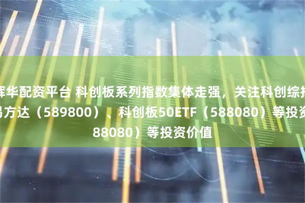 辉华配资平台 科创板系列指数集体走强，关注科创综指ETF易方达（589800）、科创板50ETF（588080）等投资价值