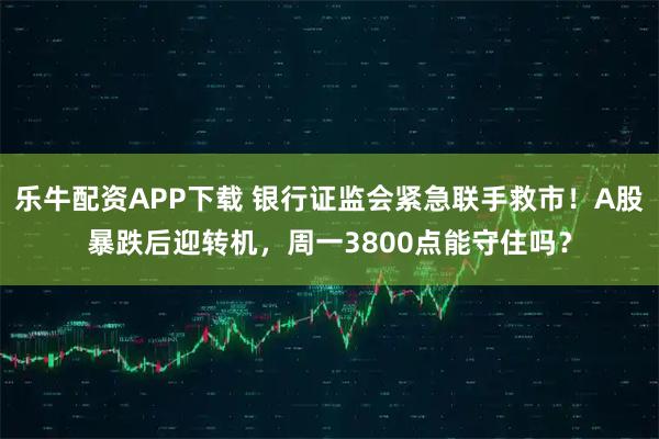 乐牛配资APP下载 银行证监会紧急联手救市！A股暴跌后迎转机，周一3800点能守住吗？