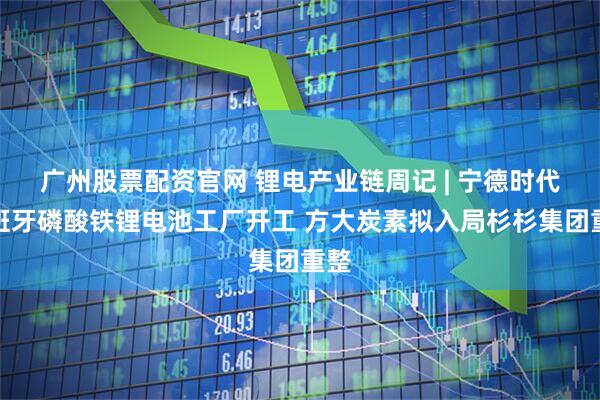 广州股票配资官网 锂电产业链周记 | 宁德时代西班牙磷酸铁锂电池工厂开工 方大炭素拟入局杉杉集团重整