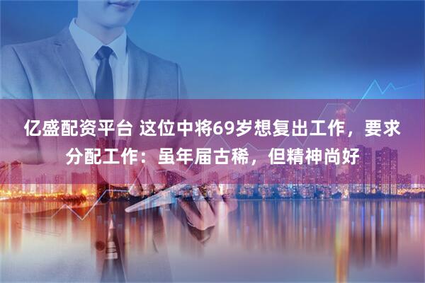 亿盛配资平台 这位中将69岁想复出工作,要求分配工作:虽年届古稀,但精神尚好