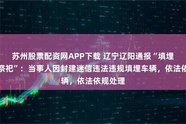 苏州股票配资网APP下载 辽宁辽阳通报“填埋奔驰车祭祀”:当事人因封建迷信违法违规填埋车辆,依法依规处理