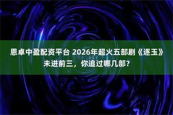 恩卓中盈配资平台 2026年超火五部剧《逐玉》未进前三，你追过哪几部？