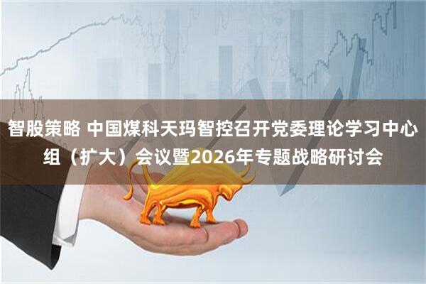 智股策略 中国煤科天玛智控召开党委理论学习中心组（扩大）会议暨2026年专题战略研讨会