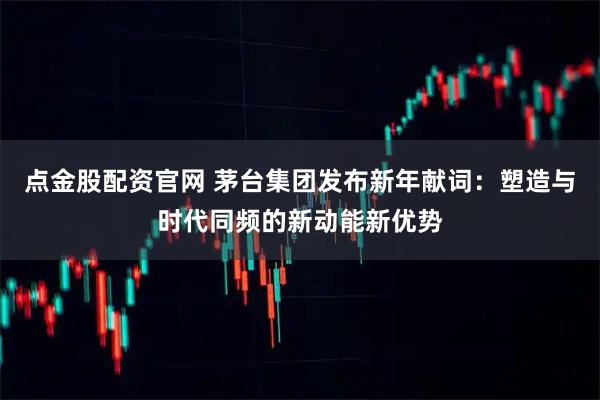 点金股配资官网 茅台集团发布新年献词：塑造与时代同频的新动能新优势