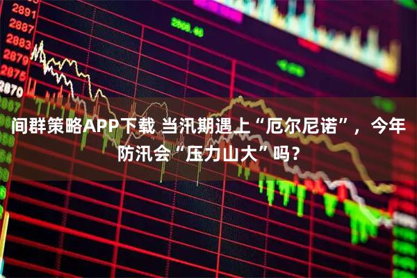 间群策略APP下载 当汛期遇上“厄尔尼诺”，今年防汛会“压力山大”吗？