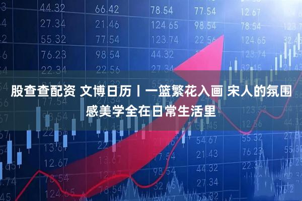 股查查配资 文博日历丨一篮繁花入画 宋人的氛围感美学全在日常生活里