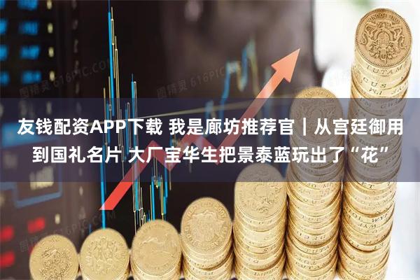 友钱配资APP下载 我是廊坊推荐官｜从宫廷御用到国礼名片 大厂宝华生把景泰蓝玩出了“花”