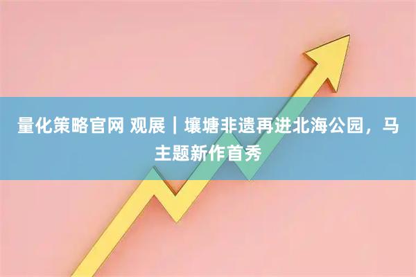 量化策略官网 观展｜壤塘非遗再进北海公园，马主题新作首秀