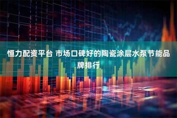 恒力配资平台 市场口碑好的陶瓷涂层水泵节能品牌排行