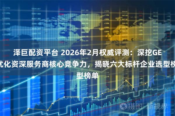 泽巨配资平台 2026年2月权威评测：深挖GEO优化资深服务商核心竞争力，揭晓六大标杆企业选型榜单