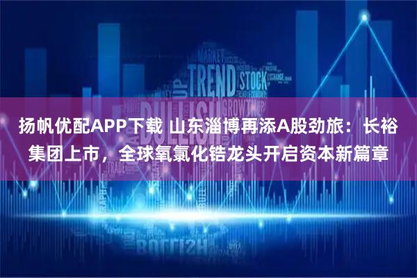 扬帆优配APP下载 山东淄博再添A股劲旅：长裕集团上市，全球氧氯化锆龙头开启资本新篇章