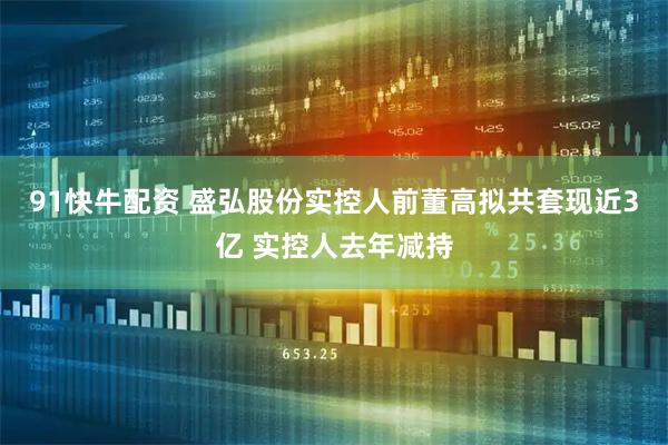 91快牛配资 盛弘股份实控人前董高拟共套现近3亿 实控人去年减持