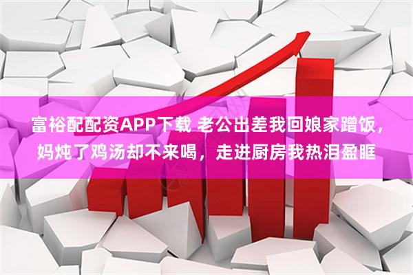 富裕配配资APP下载 老公出差我回娘家蹭饭，妈炖了鸡汤却不来喝，走进厨房我热泪盈眶