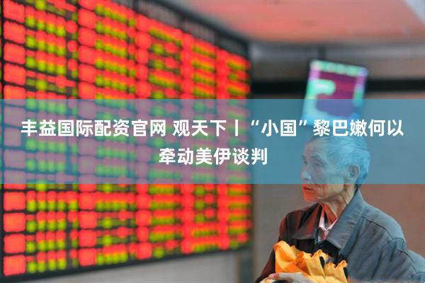 丰益国际配资官网 观天下丨“小国”黎巴嫩何以牵动美伊谈判