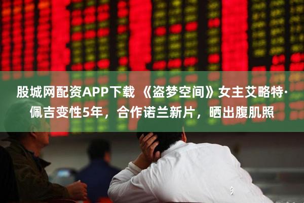 股城网配资APP下载 《盗梦空间》女主艾略特·佩吉变性5年，合作诺兰新片，晒出腹肌照