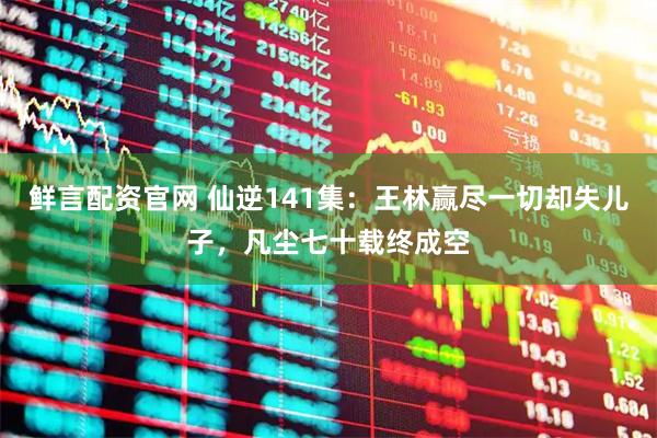 鲜言配资官网 仙逆141集：王林赢尽一切却失儿子，凡尘七十载终成空