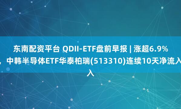 东南配资平台 QDII-ETF盘前早报 | 涨超6.9%,中韩半导体ETF华泰柏瑞(513310)连续10天净流入