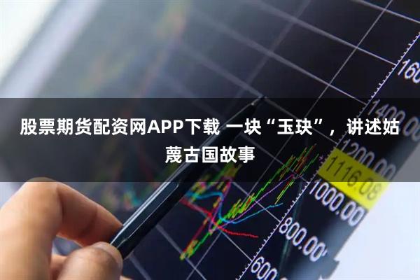 股票期货配资网APP下载 一块“玉玦”,讲述姑蔑古国故事