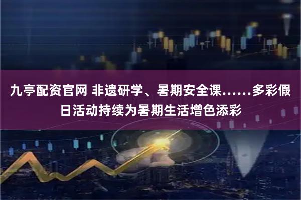 九亭配资官网 非遗研学、暑期安全课……多彩假日活动持续为暑期生活增色添彩