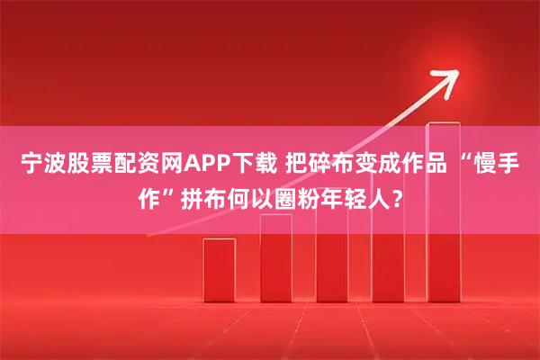 宁波股票配资网APP下载 把碎布变成作品 “慢手作”拼布何以圈粉年轻人?