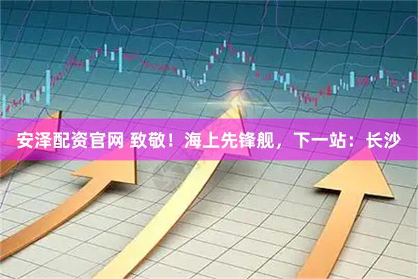 安泽配资官网 致敬！海上先锋舰，下一站：长沙