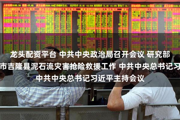 龙头配资平台 中共中央政治局召开会议 研究部署西藏日喀则市吉隆县泥石流灾害抢险救援工作 中共中央总书记习近平主持会议