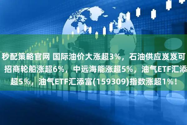 秒配策略官网 国际油价大涨超3%，石油供应岌岌可危！油运股领衔大涨，招商轮船涨超6%，中远海能涨超5%，油气ETF汇添富(159309)指数涨超1%！