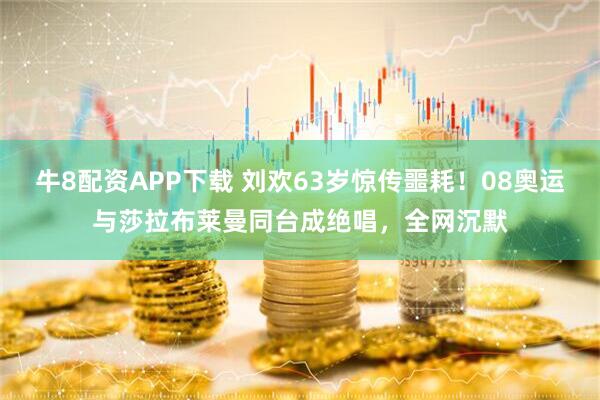 牛8配资APP下载 刘欢63岁惊传噩耗！08奥运与莎拉布莱曼同台成绝唱，全网沉默