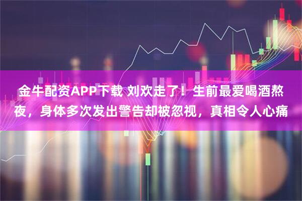 金牛配资APP下载 刘欢走了！生前最爱喝酒熬夜，身体多次发出警告却被忽视，真相令人心痛